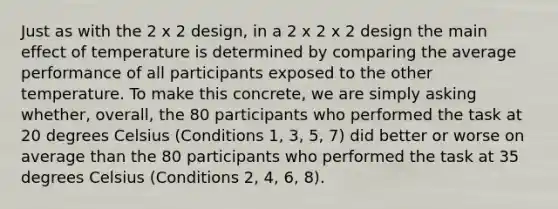 Just as with the 2 x 2 design, in a 2 x 2 x 2 design the main effect of temperature is determined by comparing the average performance of all participants exposed to the other temperature. To make this concrete, we are simply asking whether, overall, the 80 participants who performed the task at 20 degrees Celsius (Conditions 1, 3, 5, 7) did better or worse on average than the 80 participants who performed the task at 35 degrees Celsius (Conditions 2, 4, 6, 8).