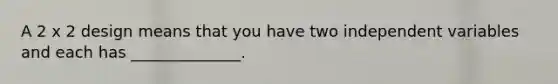 A 2 x 2 design means that you have two independent variables and each has ______________.