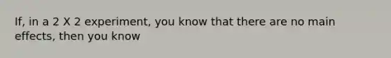 If, in a 2 X 2 experiment, you know that there are no main effects, then you know