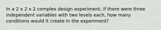 In a 2 x 2 x 2 complex design experiment, if there were three independent variables with two levels each, how many conditions would it create in the experiment?