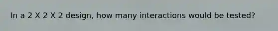 In a 2 X 2 X 2 design, how many interactions would be tested?