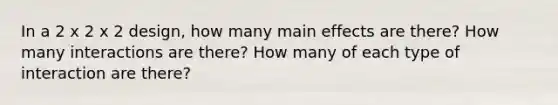 In a 2 x 2 x 2 design, how many main effects are there? How many interactions are there? How many of each type of interaction are there?