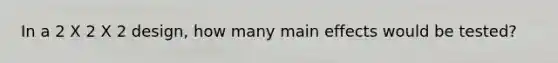 In a 2 X 2 X 2 design, how many main effects would be tested?