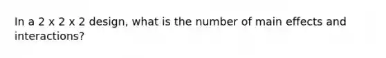 In a 2 x 2 x 2 design, what is the number of main effects and interactions?