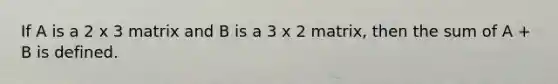 If A is a 2 x 3 matrix and B is a 3 x 2 matrix, then the sum of A + B is defined.