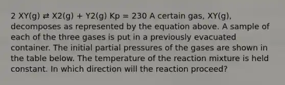 2 XY(g) ⇄ X2(g) + Y2(g) Kp = 230 A certain gas, XY(g), decomposes as represented by the equation above. A sample of each of the three gases is put in a previously evacuated container. The initial partial pressures of the gases are shown in the table below. The temperature of the reaction mixture is held constant. In which direction will the reaction proceed?