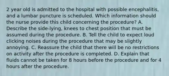 2 year old is admitted to the hospital with possible encephalitis, and a lumbar puncture is scheduled. Which information should the nurse provide this child concerning the procedure? A. Describe the side-lying, knees to chest position that must be assumed during the procedure. B. Tell the child to expect loud clicking noises during the procedure that may be slightly annoying. C. Reassure the child that there will be no restrictions on activity after the procedure is completed. D. Explain that fluids cannot be taken for 8 hours before the procedure and for 4 hours after the procedure.