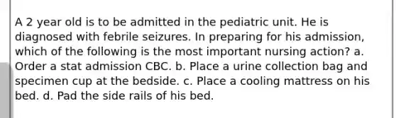 A 2 year old is to be admitted in the pediatric unit. He is diagnosed with febrile seizures. In preparing for his admission, which of the following is the most important nursing action? a. Order a stat admission CBC. b. Place a urine collection bag and specimen cup at the bedside. c. Place a cooling mattress on his bed. d. Pad the side rails of his bed.