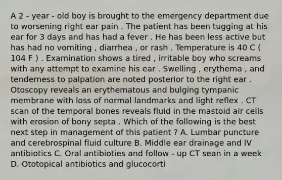 A 2 - year - old boy is brought to the emergency department due to worsening right ear pain . The patient has been tugging at his ear for 3 days and has had a fever . He has been less active but has had no vomiting , diarrhea , or rash . Temperature is 40 C ( 104 F ) . Examination shows a tired , irritable boy who screams with any attempt to examine his ear . Swelling , erythema , and tenderness to palpation are noted posterior to the right ear . Otoscopy reveals an erythematous and bulging tympanic membrane with loss of normal landmarks and light reflex . CT scan of the temporal bones reveals fluid in the mastoid air cells with erosion of bony septa . Which of the following is the best next step in management of this patient ? A. Lumbar puncture and cerebrospinal fluid culture B. Middle ear drainage and IV antibiotics C. Oral antibioties and follow - up CT sean in a week D. Ototopical antibiotics and glucocorti