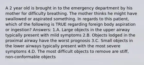 A 2 year old is brought in to the emergency department by his mother for difficulty breathing. The mother thinks he might have swallowed or aspirated something. In regards to this patient, which of the following is TRUE regarding foreign body aspiration or ingestion? Answers: 1.A. Large objects in the upper airway typically present with mild symptoms 2.B. Objects lodged in the proximal airway have the worst prognosis 3.C. Small objects in the lower airways typically present with the most severe symptoms 4.D. The most difficult objects to remove are stiff, non-conformable objects