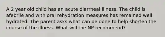 A 2 year old child has an acute diarrheal illness. The child is afebrile and with oral rehydration measures has remained well hydrated. The parent asks what can be done to help shorten the course of the illness. What will the NP recommend?