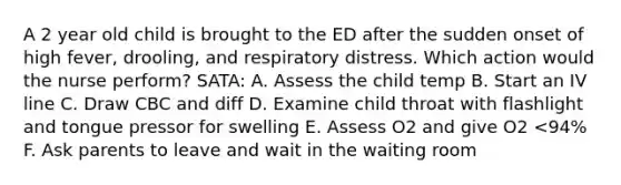 A 2 year old child is brought to the ED after the sudden onset of high fever, drooling, and respiratory distress. Which action would the nurse perform? SATA: A. Assess the child temp B. Start an IV line C. Draw CBC and diff D. Examine child throat with flashlight and tongue pressor for swelling E. Assess O2 and give O2 <94% F. Ask parents to leave and wait in the waiting room