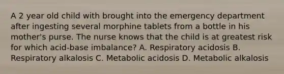 A 2 year old child with brought into the emergency department after ingesting several morphine tablets from a bottle in his mother's purse. The nurse knows that the child is at greatest risk for which acid-base imbalance? A. Respiratory acidosis B. Respiratory alkalosis C. Metabolic acidosis D. Metabolic alkalosis