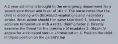 A 2 year old child is brought to the emergency department for a severe sore throat and fever of 102.9. The nurse notes that the child is drooling with distressed respirations and inspiratory stridor. What action should the nurse take first? 1. Assess an accurate temperature with a rectal thermometer 2. Directly examine the throat for the presence of exudates 3. Obtain IV access for anticipated steroid administration 4. Position the child in tripod position on the parent's lap