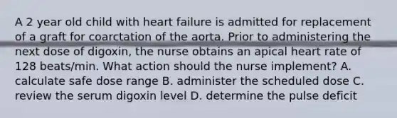 A 2 year old child with heart failure is admitted for replacement of a graft for coarctation of the aorta. Prior to administering the next dose of digoxin, the nurse obtains an apical heart rate of 128 beats/min. What action should the nurse implement? A. calculate safe dose range B. administer the scheduled dose C. review the serum digoxin level D. determine the pulse deficit