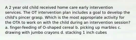 A 2 year old child received home care early intervention services. The OT intervention plan includes a goal to develop the child's pincer grasp. Which is the most appropriate activity for the OTA to work on with the child during an intervention session? a. finger-feeding of O-shaped cereal b. picking up marbles c. drawing with jumbo crayons d. stacking 1 inch cubes