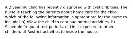 A 2 year old child has recently diagnosed with cystic fibrosis. The nurse is teaching the parents about home care for the child. Which of the following information is appropriate for the nurse to include? a) Allow the child to continue normal activities. b) Schedule frequent rest periods. c) Limit exposure to other children. d) Restrict activities to inside the house.