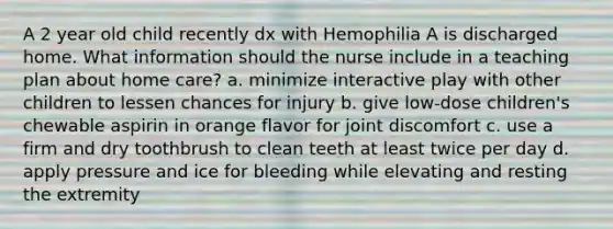 A 2 year old child recently dx with Hemophilia A is discharged home. What information should the nurse include in a teaching plan about home care? a. minimize interactive play with other children to lessen chances for injury b. give low-dose children's chewable aspirin in orange flavor for joint discomfort c. use a firm and dry toothbrush to clean teeth at least twice per day d. apply pressure and ice for bleeding while elevating and resting the extremity