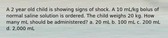 A 2 year old child is showing signs of shock. A 10 mL/kg bolus of normal saline solution is ordered. The child weighs 20 kg. How many mL should be administered? a. 20 mL b. 100 mL c. 200 mL d. 2,000 mL