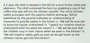 A 2 year old child is treated in the ED for a burn to the chest and abdomen. The child sustained the burn by grabbing a cup of hot coffee that was left ton the kitchen counter. The nurse reviews safety principles with the parents before discharge. Which statement by the parents indicates an understanding of measures to provide safety in the home? a. "We will be sure not to leave hot liquids unattended" b. "I guess our children need to understand what the word hot means" c. " We will be sure that the children stay in their rooms when we work in the kitchen" d. "We will install a safety gate as soon as we get home so the children cannot get into the kitchen"