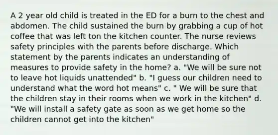 A 2 year old child is treated in the ED for a burn to the chest and abdomen. The child sustained the burn by grabbing a cup of hot coffee that was left ton the kitchen counter. The nurse reviews safety principles with the parents before discharge. Which statement by the parents indicates an understanding of measures to provide safety in the home? a. "We will be sure not to leave hot liquids unattended" b. "I guess our children need to understand what the word hot means" c. " We will be sure that the children stay in their rooms when we work in the kitchen" d. "We will install a safety gate as soon as we get home so the children cannot get into the kitchen"