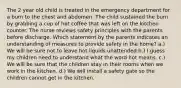 The 2 year old child is treated in the emergency department for a burn to the chest and abdomen. The child sustained the burn by grabbing a cup of hot coffee that was left on the kitchen counter. The nurse reviews safety principles with the parents before discharge. Which statement by the parents indicates an understanding of measures to provide safety in the home? a.) We will be sure not to leave hot liquids unattended b.) I guess my children need to understand what the word hot means. c.) We will be sure that the children stay in their rooms when we work in the kitchen. d.) We will install a safety gate so the children cannot get in the kitchen.