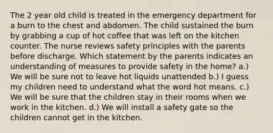 The 2 year old child is treated in the emergency department for a burn to the chest and abdomen. The child sustained the burn by grabbing a cup of hot coffee that was left on the kitchen counter. The nurse reviews safety principles with the parents before discharge. Which statement by the parents indicates an understanding of measures to provide safety in the home? a.) We will be sure not to leave hot liquids unattended b.) I guess my children need to understand what the word hot means. c.) We will be sure that the children stay in their rooms when we work in the kitchen. d.) We will install a safety gate so the children cannot get in the kitchen.