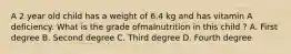 A 2 year old child has a weight of 6.4 kg and has vitamin A deficiency. What is the grade ofmalnutrition in this child ? A. First degree B. Second degree C. Third degree D. Fourth degree