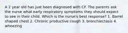 A 2 year old has just been diagnosed with CF. The parents ask the nurse what early respiratory symptoms they should expect to see in their child. Which is the nurse's best response? 1. Barrel shaped chest 2. Chronic productive cough 3. bronchiectasis 4. wheezing