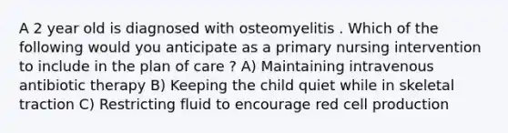 A 2 year old is diagnosed with osteomyelitis . Which of the following would you anticipate as a primary nursing intervention to include in the plan of care ? A) Maintaining intravenous antibiotic therapy B) Keeping the child quiet while in skeletal traction C) Restricting fluid to encourage red cell production