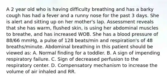 A 2 year old who is having difficulty breathing and has a barky cough has had a fever and a runny nose for the past 3 days. She is alert and sitting up on her mother's lap. Assessment reveals that she has warm, flushed skin, is using her abdominal muscles to breathe, and has increased WOB. She has a blood pressure of 88/66 mmHg, a pulse of 128 beats/min and respiration's of 48 breaths/minute. Abdominal breathing in this patient should be viewed as: A. Normal finding for a toddler. B. A sign of impending respiratory failure. C. Sign of decreased perfusion to the respiratory center. D. Compensatory mechanism to increase the volume of air inhaled and RR.