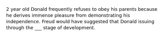 2 year old Donald frequently refuses to obey his parents because he derives immense pleasure from demonstrating his independence. Freud would have suggested that Donald issuing through the ___ stage of development.