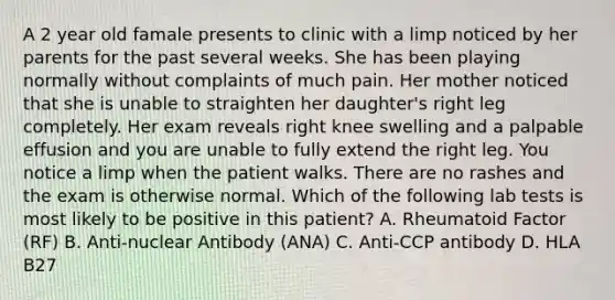 A 2 year old famale presents to clinic with a limp noticed by her parents for the past several weeks. She has been playing normally without complaints of much pain. Her mother noticed that she is unable to straighten her daughter's right leg completely. Her exam reveals right knee swelling and a palpable effusion and you are unable to fully extend the right leg. You notice a limp when the patient walks. There are no rashes and the exam is otherwise normal. Which of the following lab tests is most likely to be positive in this patient? A. Rheumatoid Factor (RF) B. Anti-nuclear Antibody (ANA) C. Anti-CCP antibody D. HLA B27