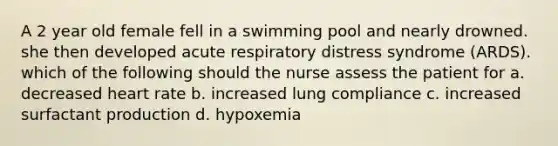 A 2 year old female fell in a swimming pool and nearly drowned. she then developed acute respiratory distress syndrome (ARDS). which of the following should the nurse assess the patient for a. decreased heart rate b. increased lung compliance c. increased surfactant production d. hypoxemia