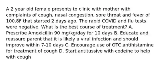 A 2 year old female presents to clinic with mother with complaints of cough, nasal congestion, sore throat and fever of 100.8F that started 2 days ago. The rapid COVID and flu tests were negative. What is the best course of treatment? A. Prescribe Amoxicillin 90 mg/kg/day for 10 days B. Educate and reassure parent that it is likely a viral infection and should improve within 7-10 days C. Encourage use of OTC antihistamine for treatment of cough D. Start antitussive with codeine to help with cough