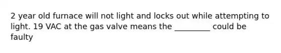 2 year old furnace will not light and locks out while attempting to light. 19 VAC at the gas valve means the _________ could be faulty