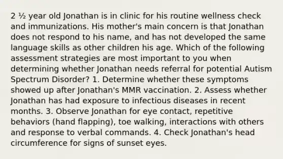 2 ½ year old Jonathan is in clinic for his routine wellness check and immunizations. His mother's main concern is that Jonathan does not respond to his name, and has not developed the same language skills as other children his age. Which of the following assessment strategies are most important to you when determining whether Jonathan needs referral for potential Autism Spectrum Disorder? 1. Determine whether these symptoms showed up after Jonathan's MMR vaccination. 2. Assess whether Jonathan has had exposure to infectious diseases in recent months. 3. Observe Jonathan for eye contact, repetitive behaviors (hand flapping), toe walking, interactions with others and response to verbal commands. 4. Check Jonathan's head circumference for signs of sunset eyes.