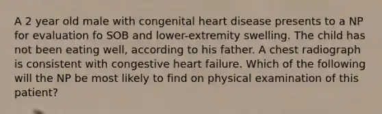 A 2 year old male with congenital heart disease presents to a NP for evaluation fo SOB and lower-extremity swelling. The child has not been eating well, according to his father. A chest radiograph is consistent with congestive heart failure. Which of the following will the NP be most likely to find on physical examination of this patient?