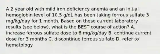 A 2 year old with mild iron deficiency anemia and an initial hemoglobin level of 10.5 g/dL has been taking ferrous sulfate 3 mg/kg/day for 1 month. Based on these current laboratory results (see below), what is the BEST course of action? A. increase ferrous sulfate dose to 6 mg/kg/day B. continue current dose for 3 months C. discontinue ferrous sulfate D. refer to hematology