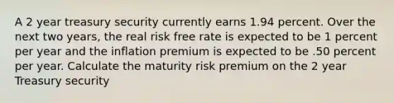 A 2 year treasury security currently earns 1.94 percent. Over the next two years, the real risk free rate is expected to be 1 percent per year and the inflation premium is expected to be .50 percent per year. Calculate the maturity risk premium on the 2 year Treasury security