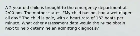 A 2 year-old child is brought to the emergency department at 2:00 pm. The mother states: "My child has not had a wet diaper all day." The child is pale, with a heart rate of 132 beats per minute. What other assessment data would the nurse obtain next to help determine an admitting diagnosis?