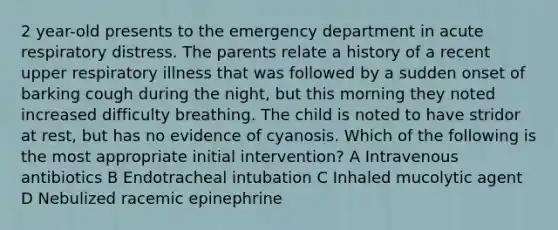 2 year-old presents to the emergency department in acute respiratory distress. The parents relate a history of a recent upper respiratory illness that was followed by a sudden onset of barking cough during the night, but this morning they noted increased difficulty breathing. The child is noted to have stridor at rest, but has no evidence of cyanosis. Which of the following is the most appropriate initial intervention? A Intravenous antibiotics B Endotracheal intubation C Inhaled mucolytic agent D Nebulized racemic epinephrine