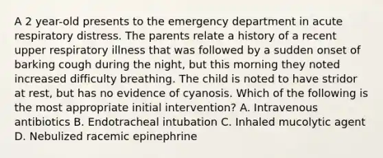 A 2 year-old presents to the emergency department in acute respiratory distress. The parents relate a history of a recent upper respiratory illness that was followed by a sudden onset of barking cough during the night, but this morning they noted increased difficulty breathing. The child is noted to have stridor at rest, but has no evidence of cyanosis. Which of the following is the most appropriate initial intervention? A. Intravenous antibiotics B. Endotracheal intubation C. Inhaled mucolytic agent D. Nebulized racemic epinephrine