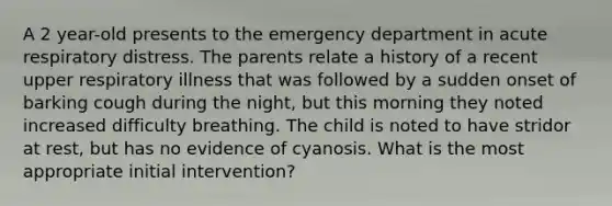 A 2 year-old presents to the emergency department in acute respiratory distress. The parents relate a history of a recent upper respiratory illness that was followed by a sudden onset of barking cough during the night, but this morning they noted increased difficulty breathing. The child is noted to have stridor at rest, but has no evidence of cyanosis. What is the most appropriate initial intervention?