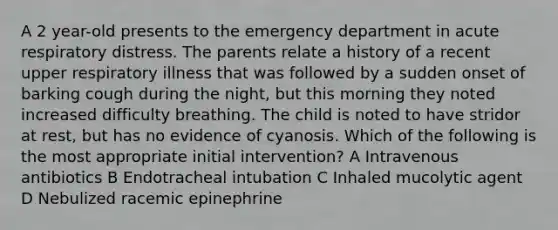 A 2 year-old presents to the emergency department in acute respiratory distress. The parents relate a history of a recent upper respiratory illness that was followed by a sudden onset of barking cough during the night, but this morning they noted increased difficulty breathing. The child is noted to have stridor at rest, but has no evidence of cyanosis. Which of the following is the most appropriate initial intervention? A Intravenous antibiotics B Endotracheal intubation C Inhaled mucolytic agent D Nebulized racemic epinephrine