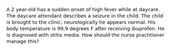 A 2 year-old has a sudden onset of high fever while at daycare. The daycare attendant describes a seizure in the child. The child is brought to the clinic; neurologically he appears normal. His body temperature is 99.9 degrees F after receiving ibuprofen. He is diagnosed with otitis media. How should the nurse practitioner manage this?