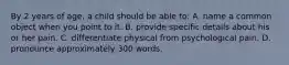 By 2 years of age, a child should be able to: A. name a common object when you point to it. B. provide specific details about his or her pain. C. differentiate physical from psychological pain. D. pronounce approximately 300 words.