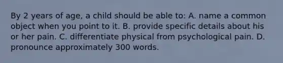 By 2 years of age, a child should be able to: A. name a common object when you point to it. B. provide specific details about his or her pain. C. differentiate physical from psychological pain. D. pronounce approximately 300 words.