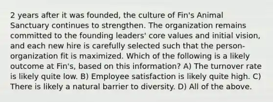 2 years after it was founded, the culture of Fin's Animal Sanctuary continues to strengthen. The organization remains committed to the founding leaders' core values and initial vision, and each new hire is carefully selected such that the person-organization fit is maximized. Which of the following is a likely outcome at Fin's, based on this information? A) The turnover rate is likely quite low. B) Employee satisfaction is likely quite high. C) There is likely a natural barrier to diversity. D) All of the above.