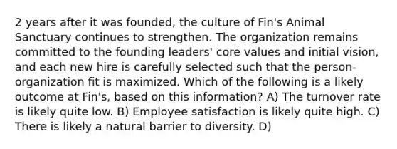 2 years after it was founded, the culture of Fin's Animal Sanctuary continues to strengthen. The organization remains committed to the founding leaders' core values and initial vision, and each new hire is carefully selected such that the person-organization fit is maximized. Which of the following is a likely outcome at Fin's, based on this information? A) The turnover rate is likely quite low. B) Employee satisfaction is likely quite high. C) There is likely a natural barrier to diversity. D)